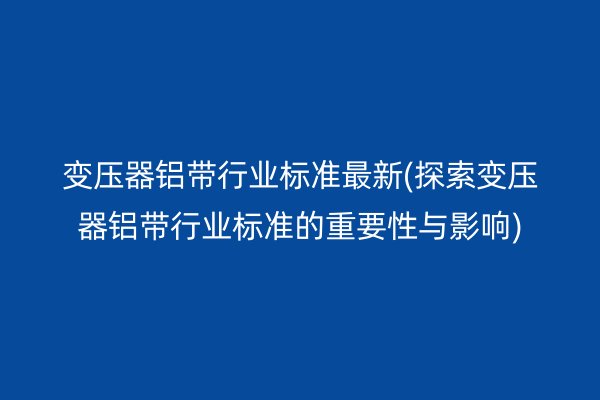 變壓器鋁帶行業(yè)標(biāo)準(zhǔn)*新(探索變壓器鋁帶行業(yè)標(biāo)準(zhǔn)的重要性與影響)